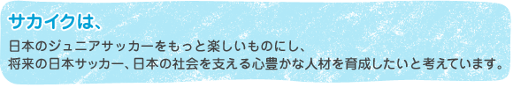 サカイクは、日本のジュニアサッカーをもっと楽しいものにし、 将来の日本サッカー、日本の社会を支える心豊かな人材を育成したいと考えています。