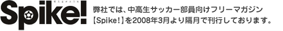 弊社では、中高生サッカー部員向けフリーマガジン 【Spike!】を2008年3月より隔月で刊行しております。